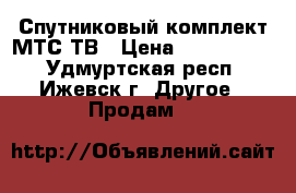 Спутниковый комплект МТС ТВ › Цена ­ 1500-7800 - Удмуртская респ., Ижевск г. Другое » Продам   